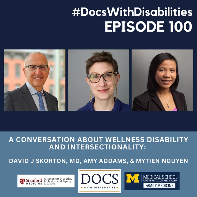 Dark and light blue infographic with pictures of three people across the middle. In upper right corner #DocsWithDisabilities EPISODE 100. Below the pictures: A CONVERSATION ABOUT WELLNESS DISABILITY AND INTERSECTIONALITY: DAVID J SKORTON, MD, AMY ADDAMS, & MYTIEN NGUYEN. Logos for DocsWithDisabilities, Stanford medicine and University of Michigan Medical School Department of Family Medicine below.