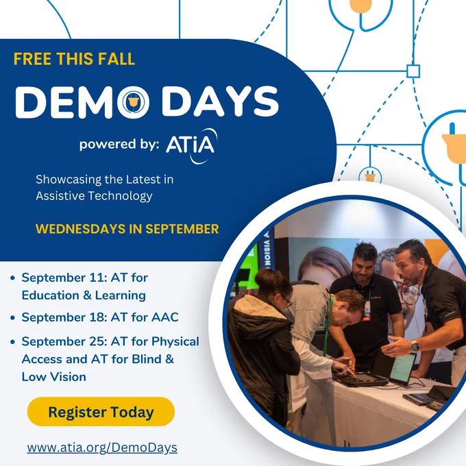 AT Demo Days powered by ATIA graphic. Highlighting the latest in assistive technology Wednesdays in September. Free this fall. September 11: AT for Education and Learning, September 18: AT for AAC, September 25: AT for Physical Access and AT for Blind and Low Vision. Register Today at atia.org/DemoDays.
