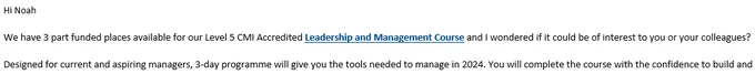 Hi Noah
We have 3 part funded places available for our Level 5 CMI Accredited Leadership and Management Course and I wondered if it could be of interest to you or your colleagues? 
Designed for current and aspiring managers, 3-day programme will give you the tools needed to manage in 2024. You will complete the course with the confidence to build and 
