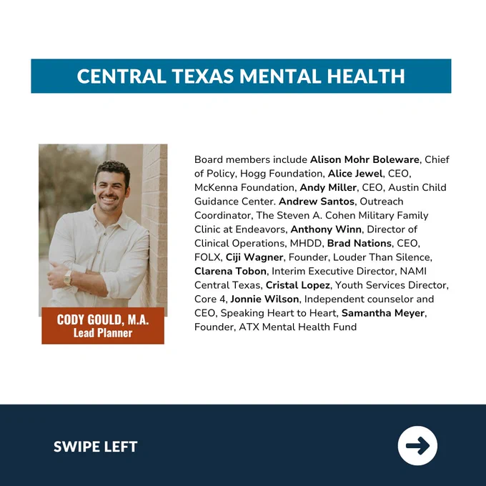 Central Texas Mental Health TIGER Team infographic. Includes a headshot of Lead Planner Cody Gould, M.A. and the copy: "Board members include Alison Mohr Boleware, Chief of Policy, Hogg Foundation, Alice Jewel, CEO, McKenna Foundation, Andy Miller, CEO, Austin Child Guidance Center. Andrew Santos, Outreach Coordinator, The Steven A. Cohen Military Family Clinic at Endeavors, Anthony Winn, Director of Clinical Operations, MHDD, Brad Nations, CEO, FOLX, Ciji Wagner, Founder, Louder Than Silence, Clarena Tobon, Interim Executive Director, NAMI Central Texas, Cristal Lopez, Youth Services Director, Core 4, Jonnie Wilson, Independent counselor and CEO, Speaking Heart to Heart, Samantha Meyer, Founder, ATX Mental Health Fund." The words "swipe left" are shown at the bottom.