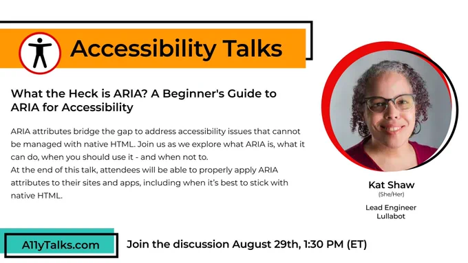 Accessibility Talks: “What the Heck is ARIA? A Beginner’s Guide to ARIA for Accessibility” with Kat Shaw, Lead Engineer at Lullabot. ARIA attributes bridge the gap to address accessibility issues that cannot be managed with native HTML. Join us as we explore what ARIA is, what it can do, when you should use it - and when not to. At the end of this talk, attendees will be able to properly apply ARIA attributes to their sites and apps, including when it's best to stick with native HTML.