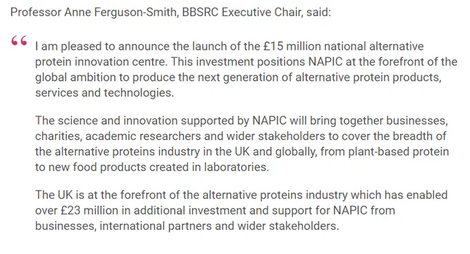 Screenshot from news item, with a quote from Professor Anne Ferguson-Smith, BBSRC Executive Chair:

"I am pleased to announce the launch of the £15 million national alternative protein innovation centre. This investment positions NAPIC at the forefront of the global ambition to produce the next generation of alternative protein products, services and technologies.

The science and innovation supported by NAPIC will bring together businesses, charities, academic researchers and wider stakeholders to cover the breadth of the alternative proteins industry in the UK and globally, from plant-based protein to new food products created in laboratories.

The UK is at the forefront of the alternative proteins industry which has enabled over £23 million in additional investment and support for NAPIC from businesses, international partners and wider stakeholders."