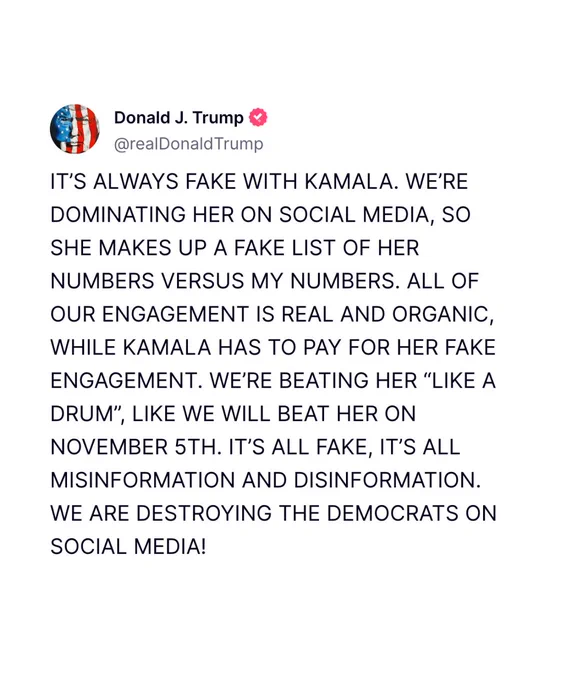 @realDonaldTrump Truth Social post: "IT'S ALWAYS FAKE WITH KAMALA. WE'RE DOMINATING HER ON SOCIAL MEDIA, SO SHE MAKES UP A FAKE LIST OF HER NUMBERS VERSUS MY NUMBERS. ALL OF OUR ENGAGEMENT IS REAL AND ORGANIC, WHILE KAMALA HAS TO PAY FOR HER FAKE ENGAGEMENT. WE'RE BEATING HER "LIKE A DRUM", LIKE WE WILL BEAT HER ON NOVEMBER 5TH. IT'S ALL FAKE, IT'S ALL MISINFORMATION AND DISINFORMATION.
WE ARE DESTROYING THE DEMOCRATS ON SOCIAL MEDIA!"