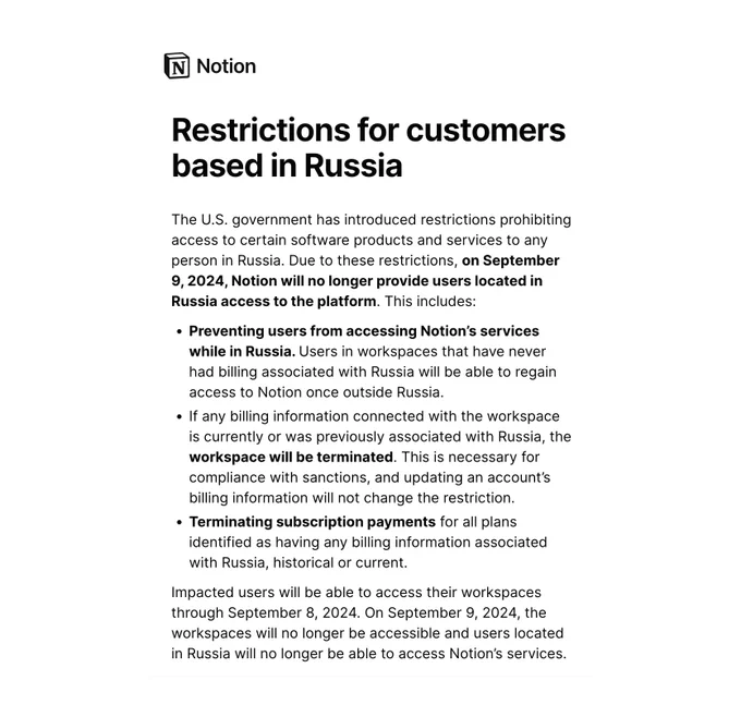 Restrictions for customers based in Russia
The U.S. government has introduced restrictions prohibiting access to certain software products and services to any person in Russia. Due to these restrictions, on September 9, 2024, Notion will no longer provide users located in Russia access to the platform. This includes:

Preventing users from accessing Notion’s services while in Russia. Users in workspaces that have never had billing associated with Russia will be able to regain access to Notion once outside Russia.

If any billing information connected with the workspace is currently or was previously associated with Russia, the workspace will be terminated. This is necessary for compliance with sanctions, and updating an account’s billing information will not change the restriction.

Terminating subscription payments for all plans identified as having any billing information associated with Russia, historical or current.

Impacted users will be able to access their workspaces through Se