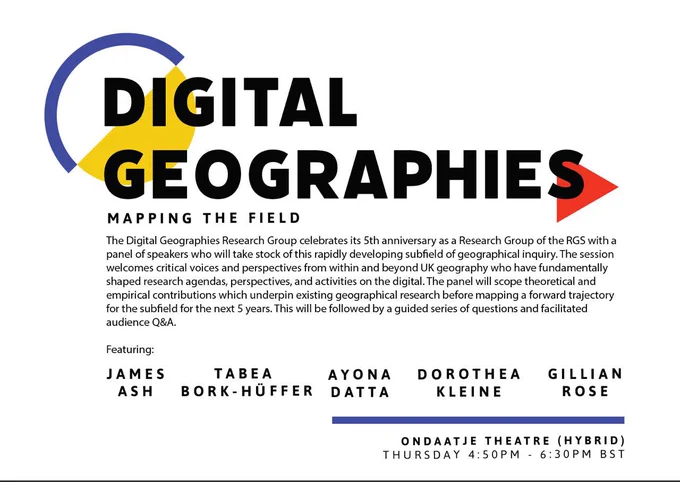 The image is an advertisement for a panel at the RGS conference that reads:
Digital Geographies Mapping the Field
The Digital Geographies Research Group celebrates its 5th anniversary as a Research Group of the RGS with a panel of speakers who will take stock of this rapidly developing subfield of geographical inquiry. The session welcomes critical voices and perspectives from within and beyond UK geography who have fundamentally shaped research agendas, perspectives, and activities on the digital. The panel will scope theoretical and empirical contributions which underpin existing geographical research before mapping a forward trajectory for the subfield for the next 5 years. This will be followed by a guided series of questions and facilitated Q&A. Featuring: James Ash, Tabea Bork-Hüffer, Ayona Datta, Dorothea Kleine, Gillian Rose. Ondaatje Theatre (Hybrid) Thursday 4:50pm - 6:30pm BST.