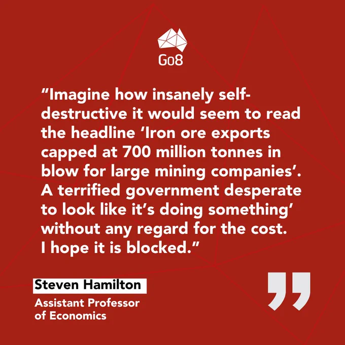 Go8 branded tile with the following copy: “Imagine how insanely self-destructive it would seem to read the headline ‘Iron ore exports capped at 700 million tonnes in blow for large mining companies’. A terrified government desperate to look like ‘its doing something’ without any regard for the cost. I hope it is blocked.” Steven Hamilton. Assistant Professor of Economics