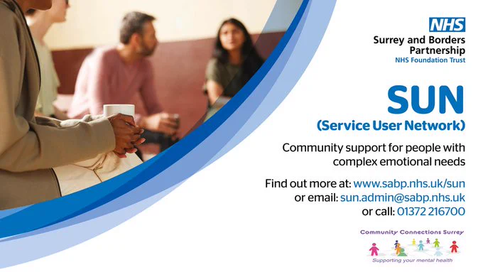
NHS
Surrey and Borders Partnership
NHS Foundation Trust
SUN
(Service User Network)
Community support for people with complex emotional needs
Find out more at: www.sabp.nhs.uk/sun or email: sun.admin@sabp.nhs.uk
or call: 01372 216700
Community Connections Surrey
Supporting your mental health