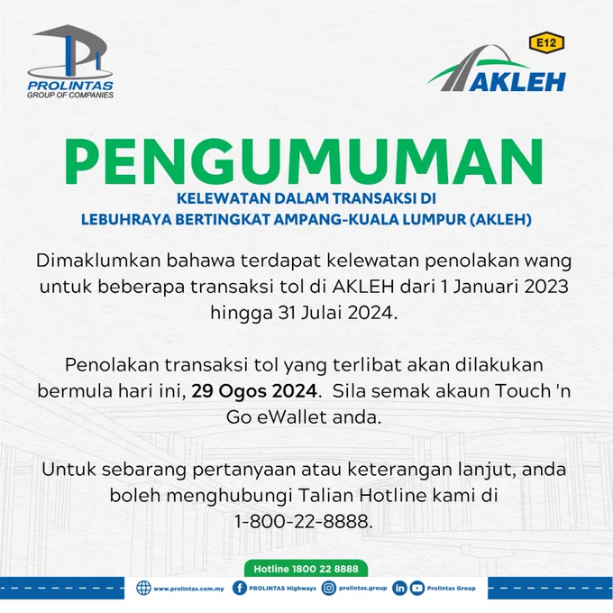 PENGUMUMAN

 

Dimaklumkan bahawa terdapat kelewatan penolakan wang untuk beberapa transaksi tol di Lebuhraya Bertingkat Ampang-Kuala Lumpur (AKLEH) dari 1 Januari 2023 hingga 31 Julai 2024. Oleh itu, penolakan transaksi tol yang terlibat akan dilakukan bermula hari ini, 29 Ogos 2024 daripada akaun Touch 'n Go eWallet anda.

 

Anda boleh melihat tarikh sebenar transaksi PayDirect anda di bahagian 'Details' dalam 'Transaction History' eWallet anda setelah transaksi diposkan. Sila pastikan eWallet anda mempunyai baki yang mencukupi untuk anda terus menggunakan PayDirect.

 

Untuk sebarang pertanyaan atau keterangan lanjut, anda boleh menghubungi Talian Hotline kami di 1-800-22-8888.

 

Kami memohon maaf atas sebarang kesulitan dan mengucapkan terima kasih atas kerjasama anda.

 

#PROLINTASHighways #AKLEH
