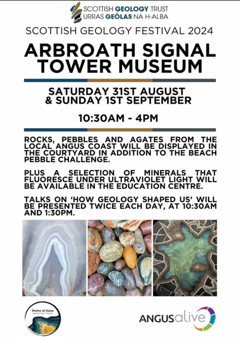 Poster for the event with following text:
SCOTTISH GEOLOGY FESTIVAL 2024
ARBROATH SIGNAL TOWER MUSEUM
SATURDAY 31ST AUGUST
& SUNDAY 1ST SEPTEMBER
10:30AM - 4PM
ROCKS ANGUS COAST WILL BE DISPLAYED HE
THE COURTYARD IN ADDITION TO THE BEACH PEBBLE CHALLENGE.
PLUS A SELECTION OF MINERALS THAT FLUORESCE UNDER ULTRAVIOLET LIGHT WILL BE AVAILABLE IN THE EDUCATION CENTRE.
TALKS ON HOW GEOLOGY SHAPED US' WILL BE PRESENTED TWICE EACH DAY, AT 10:30AM AND 1:30PM.