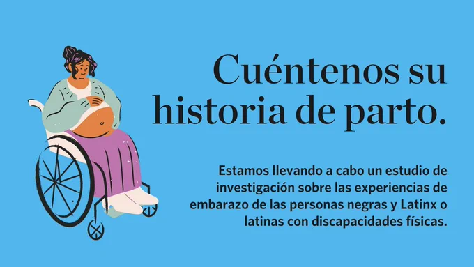 Cuéntanos su historia de parto. Estamos llevando a cabo un estudio de investigación sobre las experiencias de embarazo de personas negras y Latinx o latinas con discapacidades físicas. Texto sobre fondo azul negrita con un gráfico de una mujer embarazada en silla de ruedas.