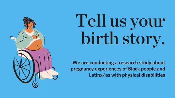 Tell us your birth story. We are conducting a research study about pregnancy experiences  of Black people and Latinx/as with physical disabilities. Text set against bold blue background with graphic of a pregnant woman in a wheelchair.