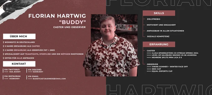 Grafik über sämtliche Daten über mich als Caster und Observer

FLORIAN "BUDDY" HARTWIG
Caster und Observer


ÜBER MICH

Wohnsitz in Deutschland
3 Jahre Erfahrung als Caster
1 1/2 Jahre Erfahrung als Observer (1st   2nd)
Spezialisiert auf Teamfights, Storyline und die nötigen Emotionen
Offen für alle Anfragen

KONTAKT

Twitter: SGD_Buddy
Instagram: sgdbuddy
Discord: sgdbuddy
Mail: buddycast.business@gmail.com

SKILLS

Zielstrebig
Motiviert und engagiert
Anpassbar in allen Situationen
Soziale Kompetenz

ERFAHRUNG 

Caster: 
Liga Spinebusters Co-Stream Spring 2024
Level Up Salzburg NNOwO vs SK Avarosa
Mehrere Splits PRM Liga 3-5
Observer: 
VININE SUMMER   WINTER FACE OFF
NNO Cup
Equal Esports Cup

Referenzen

castingbanana
Kingsplay
Schnakis
Himyu
ShuffleBee
Spinebusters
LevelUpSalzburg
DidiLeague