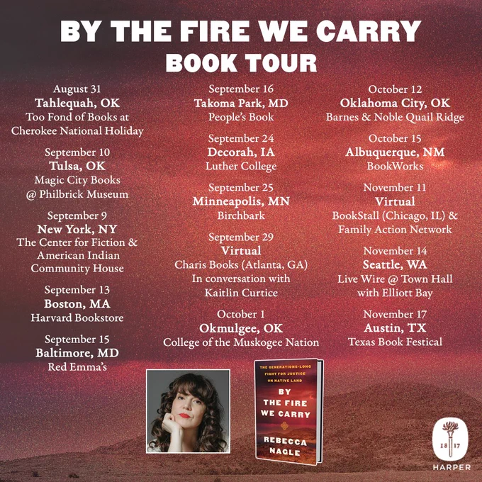 Square photo with tour dates for Rebecca Nagle’s debut nonfiction book BY THE FIRE WE CARRY: THE GENERATIONS-LONG FIGHT FOR JUSTICE ON NATIVE LAND.


In white text it reads BY THE FIRE WE CARRY TOUR DATES


Aug 31 in Tahlequah, OK by Too Fond of Books at Cherokee National Holiday 
Sept 10 in Tulsa, OK by Magic City Books @ Philbrick Museum
Sept 9 in New York, NY at The Center for Fiction & American Indian Community House
Sept 13 in Boston, MA at Harvard Bookstore
Sept 15 in Baltimore, MD at Red Emma's
Sept 16 in Takoma Park, MD at People's Book
Sept 24 in Decorah, LA at Luther College
Sept 25 in Minneapolis, MN at Birchbark
Sept 29 in Virtual by Atlanta’s Charis Books w/ Kaitlin Curtice
Oct 1 in Okmulgee, OK at College of the Muskogee Nation
Oct 12 in Oklahoma City, OK at Barnes & Noble Quail Ridge
Oct 15 in Albuquerque, NM at BookWorks
Nov 11 in Virtual with Chicago’s BookStall & Family Action Network
Nov 14 in Seattle, WA at Live Wire @ Town Hall with Elliott Bay Book Co
