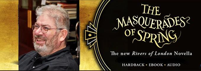 Image with gold background.
On the left hand side of the image is a profile head shot of a smiling Ben Aaronovitch - he has a pale complexion, with a greying beard, moustache, sideburns and hair. He is wearing black rimmed spectacles. He is wearing a black polo shirt and is gazing towards the left hand side of the image.
On the right hand side of the image is text in gold, gothic font - The Masquerades of Spring.
Beneath this is white text is:
The new Rivers of London Novella
Hardback - Ebook - Audio