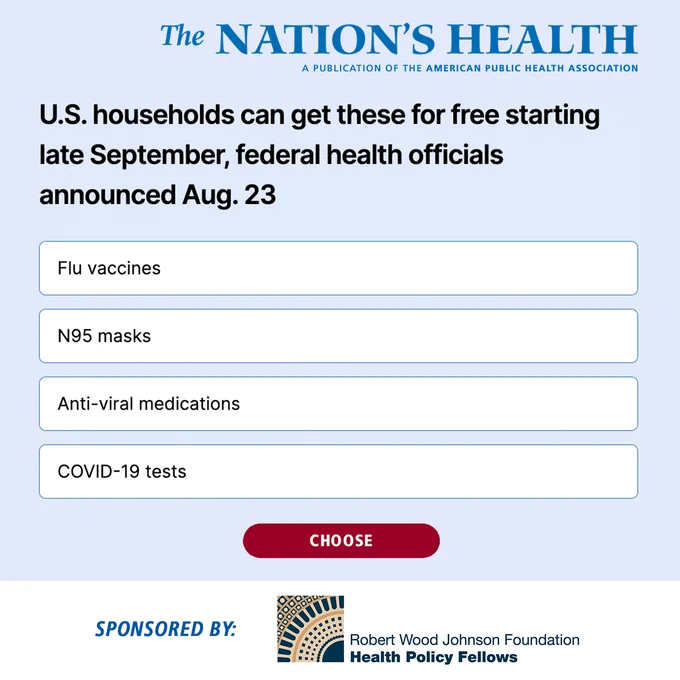 The Nation's Health logo. Text that says: U.S. households can get these for free starting late September, federal health officials announced Aug. 23. Flu vaccines, N95 masks, Anti-viral medications, COVID-19 tests. Choose. Sponsored by: Robert Wood Johnson Foundation Health Policy Fellows logo.