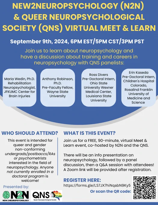 Blue and white flyer with N2N & QNS logo in bottom left corner, and QR code in bottom right corner. Text reads: "New2Neuropsychology & Queer Neuropsychological Society Virtual Meet & Learn. Sept 9th, 2024, 6PM EST/5PM CST/3PM PST. Join us for a discussion about careers and training in neuropsychology with 4 panelists. WHO SHOULD ATTEND? This event is intended for queer and gender non-conforming undergrads/postbaccs/RAs or psychometrists interested in the field of neuropsych. Anyone not currently enrolled in a doctoral program is welcome! WHAT IS THIS EVENT? ? Join us for a FREE, 90-minute, virtual Meet & Learn event, co-hosted by N2N and the QNS. There will be an info presentation on neuropsych, followed by a panel discussion, then a Q&A session with attendees! A Zoom link will be provided after registration. Join us to learn about neuropsych and have a discussion about training & careers in neuropsych with QNS panelists: REGISTER HERE: forms.gle/LS7JX7hiNqabN9Ky5"