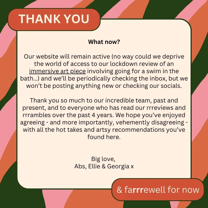 All good things must come to an end, and sadly we no longer feel that we have the time, capacity or resource to continue this work at the standard it deserves. So, we have taken the difficult decision to put rrramble on an indefinite hiatus: just think of it as the One Direction of arts reviewing.

Our website will remain active (no way could we deprive the world of access to our lockdown review of an immersive art piece involving going for a swim in the bath…) and we’ll be periodically checking the inbox, but we won’t be posting anything new or checking our socials.

Thank you so much to our incredible team, past and present, and to everyone who has read our rrreviews and rrrambles over the past 4 years. We hope you’ve enjoyed agreeing - and more importantly, vehemently disagreeing - with all the hot takes and artsy recommendations you’ve found here.

Big love, 

Abs, Ellie & Georgia x