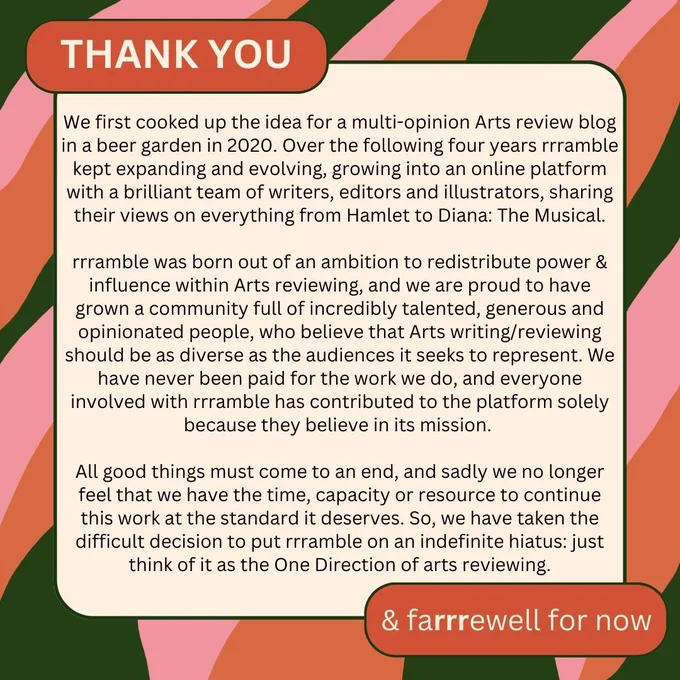 Image reads:

Thank you & farrrewell for now

We first cooked up the idea for a multi-opinion Arts review blog in a beer garden in 2020. Over the following four years rrramble kept expanding and evolving, growing into an online platform with a brilliant team of writers, editors and illustrators, sharing their views on everything from Hamlet to Diana: The Musical.

rrramble was born out of an ambition to redistribute power & influence within Arts reviewing, and we are proud to have grown a community full of incredibly talented, generous and opinionated people, who believe that Arts writing/reviewing should be as diverse as the audiences it seeks to represent. We have never been paid for the work we do, and everyone involved with rrramble has contributed to the platform solely because they believe in its mission.