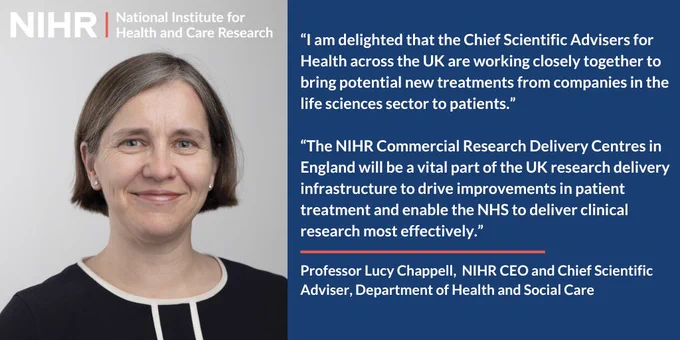 “I am delighted that the Chief Scientific Advisers for Health across the UK are working closely together to bring potential new treatments from companies in the life sciences sector to patients. The NIHR Commercial Research Delivery Centres in England will be a vital part of the UK research delivery infrastructure to drive improvements in patient treatment and enable the NHS to deliver clinical research most effectively.”
Professor Lucy Chappell,  NIHR CEO and Chief Scientific Adviser, Department of Health and Social Care
