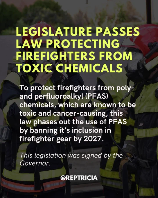 Laid over a photo of two people in firefighter gear, this post reads as follows: Legislature passes law protecting firefighters from toxic chemicals. To protect firefighters from poly- and perfluoroalkyl (PFAS) chemicals, which are known to be toxic and cancer-causing, this law phases out the use of PFAS by banning it’s inclusion in firefighter gear by 2027. This legislation was signed by the Governor.