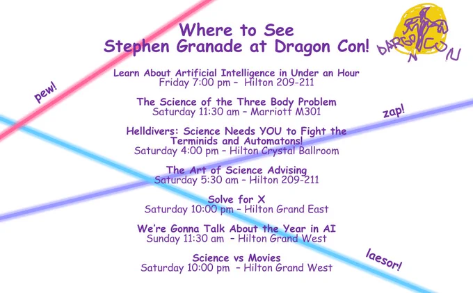 Where to see Stephen Granade at Dragon Con:

Learn About Artificial Intelligence in Under an Hour
Friday 7:00 pm – Hilton 209-211

The Science of the Three Body Problem
Saturday 11:30 am – Marriott M301

Helldivers: Science Needs YOU to Fight the Terminids and Automatons!
Saturday 4:00 pm – Hilton Crystal Ballroom

The Art of Science Advising
Saturday 5:30 am – Hilton 209-211

Solve for X
Saturday 10:00 pm – Hilton Grand East

We’re Gonna Talk About the Year in AI
Sunday 11:30 am – Hilton Grand West

Science vs Movies
Saturday 10:00 pm – Hilton Grand West