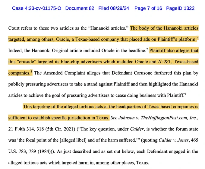 The body of the Hananoki articles
targeted, among others, Oracle, a Texas-based company that placed ads on Plaintiff’s platform.

Indeed, the Hananoki Original article included Oracle in the headline.7 Plaintiff also alleges that
this “crusade” targeted its blue-chip advertisers which included Oracle and AT&T, Texas-based
companies.
8 The Amended Complaint alleges that Defendant Carusone furthered this plan by
publicly pressuring advertisers ....
9
This targeting of the alleged tortious acts at the headquarters of Texas based companies is
sufficient to establish specific jurisdiction in Texas. See Johnson v. TheHuffingtonPost.com, Inc. (“The key question, under Calder, is whether the forum state
was ‘the focal point of the [alleged libel] and of the harm suffered.’” As just described and as set out below, each Defendant engaged in the
alleged tortious acts which targeted harm in, among other places, Texas.