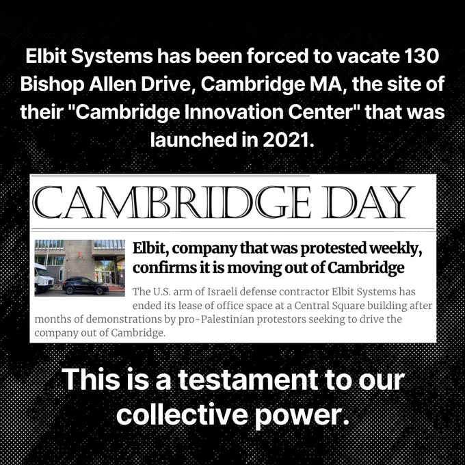 Elbit Systems has been forced to vacate 130 Bishop Allen Drive, Cambridge MA, the site of their "Cambridge Innovation Center" that was launched in 2021. This is a testament to our collective power.

Image: CAMBRIDGE DAY
Elbit, company that was protested weekly, confirms it is moving out of Cambridge
The U.S. arm of Israeli defense contractor Elbit Systems has ended its lease of office space at a Central Square building after months of demonstrations by pro-Palestinian protestors seeking to drive the company out of Cambridge.