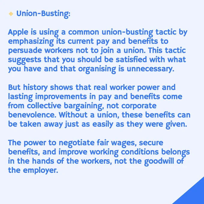 Union-Busting:
Apple is using a common union-busting tactic by emphasizing its current pay and benefits to persuade workers not to join a union. This tactic suggests that you should be satisfied with what you have and that organising is unnecessary.
But history shows that real worker power and lasting improvements in pay and benefits come from collective bargaining, not corporate benevolence. Without a union, these benefits can be taken away just as easily as they were given.
The power to negotiate fair wages, secure benefits, and improve working conditions belongs in the hands of the workers, not the goodwill of the employer.
