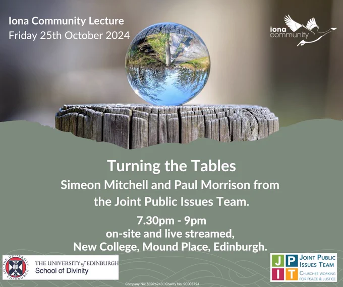 Iona Community Lecture, Friday 25th October 2024 
Turning the Tables, Simeon Mitchell and Paul Morrison from the Joint Public Issues Team. 7L30-9pm, on-site and live streamed. New College, Mound Place, Edinburgh 