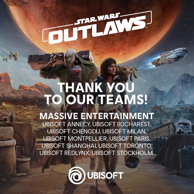 Thank you to our teams!
Massive Entertainment, Ubisoft Annecy, Ubisoft Bucharest, Ubisoft Chengdu, Ubisoft Milan, Ubisoft Montpellier, Ubisoft Paris, Ubisoft Shanghai, Ubisoft Toronto, Ubisoft Redlynx, Ubisoft Stockholm

Kay Vess with Nix on her shoulder walks beside ND-5, a large, red planet and several spaceships looming over the horizon behind the text "Star Wars Outlaws".