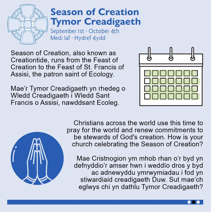 A square light blue graphic. The Church in Wales logo is in the top left-hand corner. The title reads, in dark blue: "Season of Creation | Tymor Creadigaeth. September 1st - October 4th | Medi 1af - Hydref 4ydd". To the right there is a small cartoon calendar, with all the squares highlighted green. The text to the left reads: "Season of Creation, also known as Creationtide, runs from the Feast of Creation to the Feast of St. Francis of Assisi, the patron saint of Ecology. Mae’r Tymor Creadigaeth yn rhedeg o Wledd Creadigaeth i Wledd Sant Francis o Assisi, nawddsant Ecoleg." Below is a blue circular graphic of hands praying. To the right of this is text which reads: "Christians across the world use this time to pray for the world and renew commitments to be stewards of God's creation. How is your church celebrating the Season of Creation? Mae Cristnogion ym mhob rhan o’r byd yn defnyddio’r amser hwn i weddïo dros y byd ac adnewyddu ymrwymiadau i fod yn stiwardiaid creadigaeth Duw. Sut 