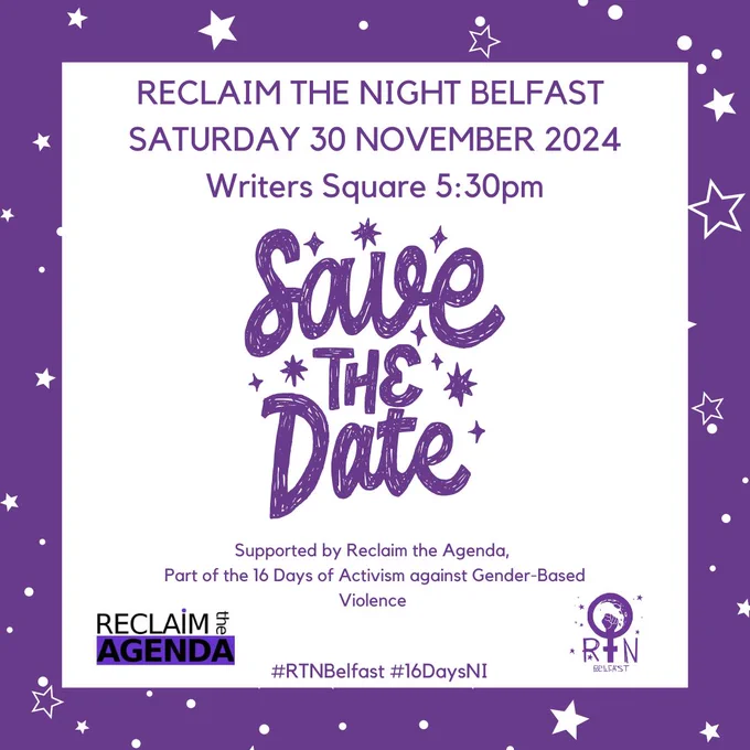 SAVE THE DATE  RECLAIM THE NIGHT BELFAST  SATURDAY 30 NOVEMBER 2024 Writers Square 5:30pm  Part of the 16 Days of Activism against Gender-Based Violence #RTNBelfast #16DaysNI Supported by Reclaim the Agenda,