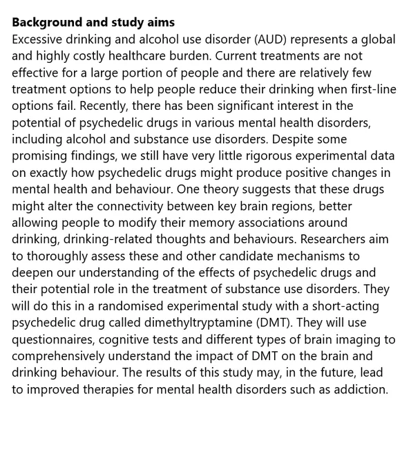 Background and study aims
Excessive drinking and alcohol use disorder (AUD) represents a global and highly costly healthcare burden. Current treatments are not effective for a large portion of people and there are relatively few treatment options to help people reduce their drinking when first-line options fail. Recently, there has been significant interest in the potential of psychedelic drugs in various mental health disorders, including alcohol and substance use disorders. Despite some promising findings, we still have very little rigorous experimental data on exactly how psychedelic drugs might produce positive changes in mental health and behaviour. One theory suggests that these drugs might alter the connectivity between key brain regions, better allowing people to modify their memory associations around drinking, drinking-related thoughts and behaviours.
