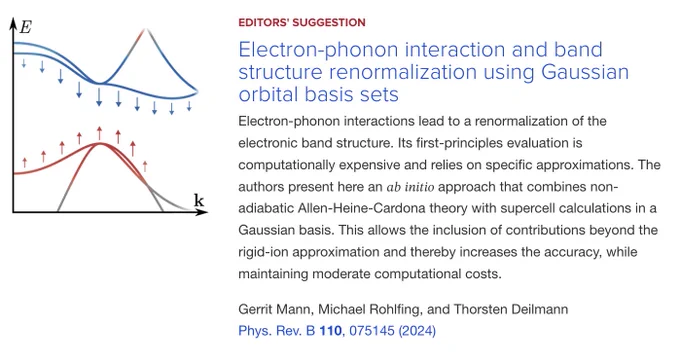 
EDITORS' SUGGESTION
Electron-phonon interaction and band structure renormalization using Gaussian orbital basis sets
Electron-phonon interactions lead to a renormalization of the electronic band structure. Its first-principles evaluation is computationally expensive and relies on specific approximations. The authors present here an 𝑎𝑏 𝑖𝑛𝑖𝑡𝑖𝑜 approach that combines non-adiabatic Allen-Heine-Cardona theory with supercell calculations in a Gaussian basis. This allows the inclusion of contributions beyond the rigid-ion approximation and thereby increases the accuracy, while maintaining moderate computational costs.

Gerrit Mann, Michael Rohlfing, and Thorsten Deilmann
Phys. Rev. B 110, 075145 (2024)