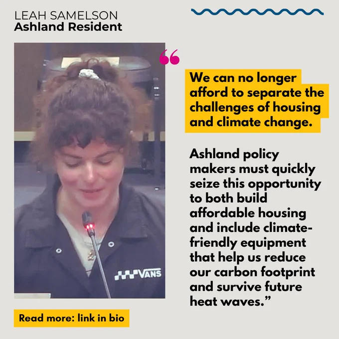 Gray background with black font that says “Leah Samelson, Ashland Resident” with image of Leah talking into a microphone on the left hand side. On the right is a quote in bold font, highlighted in yellow that says “We can no longer afford to separate the challenges of housing and climate change. Ashland policy makers must quickly seize this opportunity to both build affordable housing and include climate-friendly equipment that help us reduce our carbon footprint and survive future heat waves.” Yellow rectangle with black font says “Read more: link in bio.”