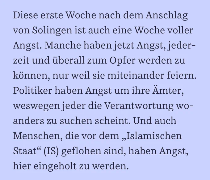 Diese erste Woche nach dem Anschlag von Solingen ist auch eine Woche voller Angst. Manche haben jetzt Angst, jederzeit und überall zum Opfer werden zu können, nur weil sie miteinander feiern. Politiker haben Angst um ihre Ämter, weswegen jeder die Verantwortung woanders zu suchen scheint. Und auch Menschen, die vor dem „Islamischen Staat“ (IS) geflohen sind, haben Angst, hier eingeholt zu werden.