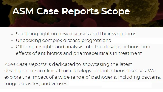 ASM Case Reports is dedicated to showcasing the latest developments in clinical microbiology and infectious diseases. We explore the impact of a wide range of pathogens, including bacteria, fungi, parasites, and viruses. https://asmcr.asm.org/