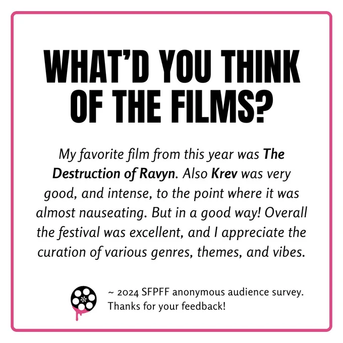 What did you think of the films? My favorite film from this year was The Destruction of Ravyn. Also Krev was very good, and intense, to the point where it was almost nauseating. But in a good way! Overall the festival was excellent, and I appreciate the curation of various genres, themes, and vibes.
- 2024 SFPFF anonymous audience survey