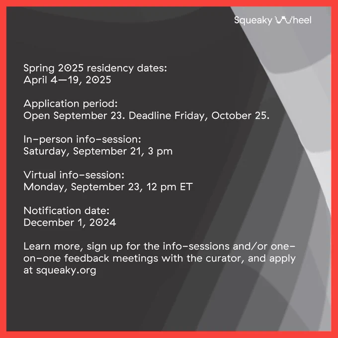 White text on a dark background: Spring 2025 residency dates: April 4–19, 2025 Application period: Open September 23. Deadline Friday, October 25. In-person info-session: Saturday, September 21, 3 pm Virtual info-session: Monday, September 23, 12 pm ET Notification date: December 1, 2024 Learn more, sign up for the info-sessions and/or one-on-one feedback meetings with the curator, and apply at squeaky.org