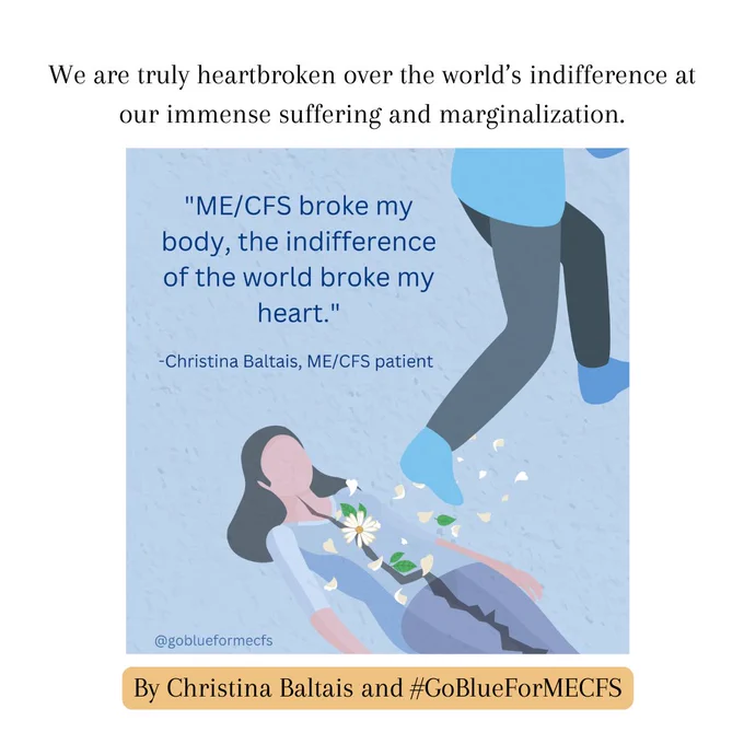 Slide that reads "We are truly heartbroken over the world's indifference at our immense suffering and marginalization." followed by Christina Baltais's Go Blue for ME illustration of a woman on the ground with a broken body and someone stepping over her. That image reads "MECFS broke my body, the indifference of the world broke my heart." 