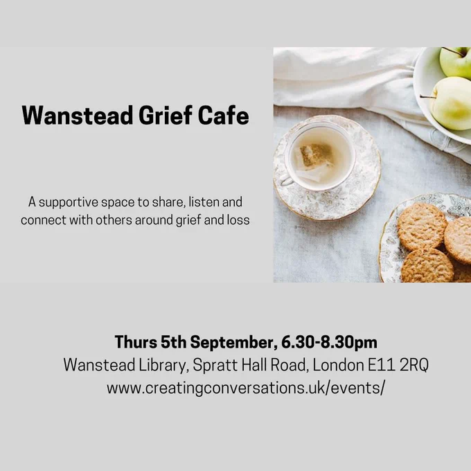Image background is grey.

Text in black font down left-hand side of image: 
Wanstead Grief Café - in bold text
A supportive space to share, listen and connect with others around grief and loss

In the middle of the base of the image in black text, centrally aligned is:
Thurs, 5 September 2024, 6.30 - 8.30pm – in bold text
Wanstead Library, Spratt Hall Road, E11 2RQ
www.creatingconversations.uk/events

Picture in middle of right-hand side of image:
Aerial shot of cup of herbal tea including teabag in white teacup, sitting on a white gold-rimmed saucer, which is decorated in gold with designs of frond foliage
Cup and saucer are sitting on a grey-marbled surface
Across the top of the image is some draped beige material
There are green apples in a white bowl in the top right-hand corner of the image.
There are oat biscuits on a gold-rimmed plate decorated with a gold foliage design in the bottom right-hand corner of the image.