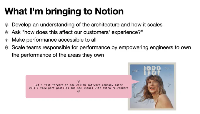 Screenshot of slide with adapted Taylor Swift lyrics "Let's fast forward to one collab software company later
Will I view perf profiles and see issues with extra re-renders" alongside actual slide text with title "What I'm bringing to Notion" and body "Develop an understanding of the architecture and how it scales
Ask "how does this affect our customers' experience?"
Make performance accessible to all
Scale teams responsible for performance by empowering engineers to own the performance of the areas they own"