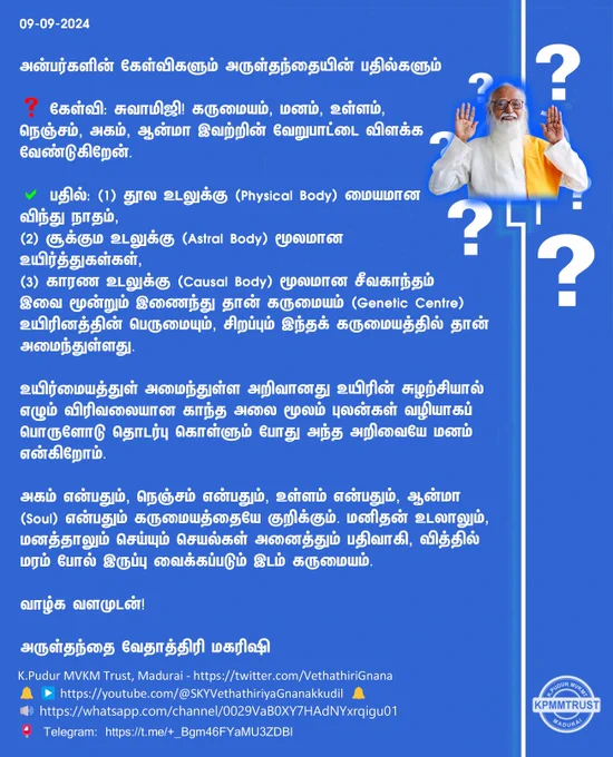 09-09-2024

அன்பர்களின் கேள்விகளும் அருள்தந்தையின் பதில்களும்

❓ கேள்வி: சுவாமிஜி! கருமையம், மனம், உள்ளம், நெஞ்சம், அகம், ஆன்மா இவற்றின் வேறுபாட்டை விளக்க வேண்டுகிறேன்.

✅ பதில்: (1) தூல உடலுக்கு(Physical Body) மையமான விந்து நாதம்,
(2) சூக்கும உடலுக்கு (Astral Body) மூலமான உயிர்த்துகள்கள்,
(3) காரண உடலுக்கு(Causal Body) மூலமான சீவகாந்தம் இவை மூன்றும் இணைந்து தான் கருமையம் (Genetic Centre) உயிரினத்தின் பெருமையும், சிறப்பும் இந்தக் கருமையத்தில் தான் அமைந்துள்ளது.

உயிர்மையத்துள் அமைந்துள்ள அறிவானது உயிரின் சுழற்சியால் எழும் விரிவலையான காந்த அலை மூலம் புலன்கள் வழியாகப் பொருளோடு தொடர்பு கொள்ளும் போது அந்த அறிவையே மனம் என்கிறோம்.

அகம் என்பதும், நெஞ்சம் என்பதும், உள்ளம் என்பதும், ஆன்மா (Soul) என்பதும் கருமையத்தையே குறிக்கும். மனிதன் உடலாலும், மனத்தாலும் செய்யும் செயல்கள் அனைத்தும் பதிவாகி, வித்தில் மரம் போல் இருப்பு வைக்கப்படும் இடம் கருமையம்.

வாழ்க வளமுடன்!

அருள்தந்தை வேதாத்திரி மகரிஷி

(நாளையும் தொடரும்)
K.Pudur MVKM Trust, Madurai - https://twitter.com/VethathiriGnana
🔔 ▶️www.youtube.