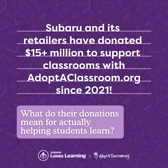 White text on a dark purple background reads "Subaru and its retailers have donated $15  million to support classrooms with AdoptAClassroom.org since 2021!"

Towards the bottom in a lighter purple box, the white text reads "What do their donations mean for actually helping students learn?"

At the bottom are white logos for Subaru Loves Learning and AdoptAClassroom.org. 