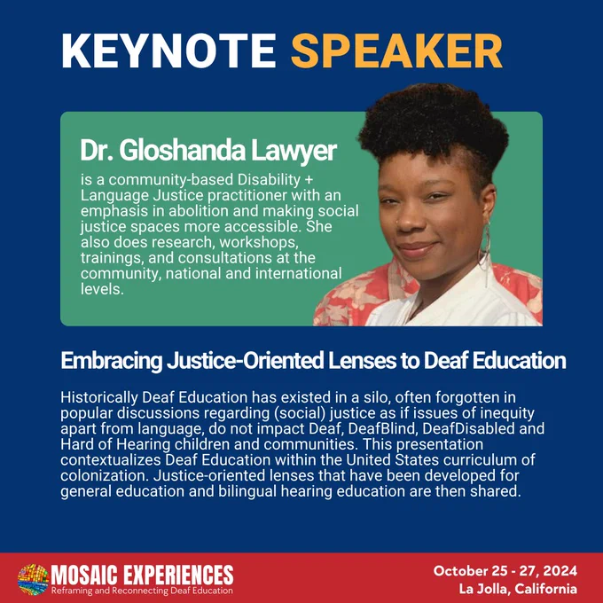 Dr. Gloshanda Lawyer is a community-based Disability   Language Justice practitioner with an emphasis in abolition and making social justice spaces more accessible. She also does research, workshops, trainings, and consultations at the community, national and international levels. Embracing Justice-Oriented Lenses to Deaf Education. Historically Deaf Education has existed in a silo, often forgotten in popular discussions regarding (social) justice as if issues of inequity apart from language, do not impact Deaf, DeafBlind, DeafDisabled and Hard of Hearing children and communities. This presentation contextualizes Deaf Education within the United States curriculum of colonization. Justice-oriented lenses that have been developed for general education and bilingual hearing education are then shared. Mosaic Experiences logo. October 25-27, 2024. La Jolla, California.
