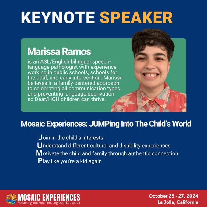 Keynote Speaker. Marissa Ramos is an ASL/English bilingual speech-language pathologist with experience working in public schools, schools for the deaf, and early intervention. Marissa believes in a family-centered approach to celebrating all communication types and preventing language deprivation so Deaf/HOH children can thrive. Mosaic Experiences: JUMPing Into The Child’s World. Join in the child's interests. Understand different cultural and disability experiences. Motivate the child and family through authentic connection.
Play like you're a kid again. Mosaic Experiences logo. October 25-27, 2024. La Jolla, California.