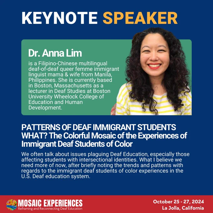 Dr. Anna Lim is a Filipino-Chinese multilingual deaf-of-deaf queer femme immigrant linguist mama & wife from Manila, Philippines. She is currently based in Boston, Massachusetts as a lecturer in Deaf Studies at Boston University Wheelock College of Education and Human Development. PATTERNS OF DEAF IMMIGRANT STUDENTS WHAT? The Colorful Mosaic of the Experiences of Immigrant Deaf Students of Color. We often talk about issues plaguing Deaf Education, especially those affecting students with intersectional identities. What I believe we need more of now, after briefly noting the trends and patterns with regards to the immigrant deaf students of color experiences in the U.S. deaf education system. Mosaic Experiences logo. October 25-27, 2024. La Jolla, California