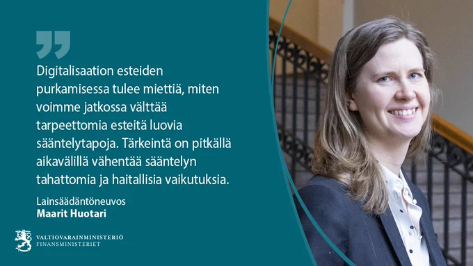 Digitalisaation esteiden purkamisessa tulee miettiä, miten voimme jatkossa välttää tarpeettomia esteitä luovia sääntelytapoja. Tärkeintä on pitkällä aikavälillä vähentää sääntelyn tahattomia ja haitallisia vaikutuksia. Lainsäädäntöneuvos Maarit Huotari, valtiovarainministeriö. 
