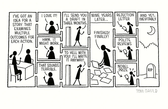 An ink drawing of a cartoon by Tom Gauld. Signed in pencil.

A writer sits in her publisher's office and says:
"I've got an idea for a story that examines multiple outcomes for each action."

The publisher's three possible replies are depicted:
1. I love it!
2. Hmm. It might work.
3. That sounds terrible.

Depending on the publisher's reply, she leaves the room saying:
I'll send you a draft in three months.
or
To hell with you! I'll write it anyway.

Both versions lead to an image captioned "Nine years later..." which shows the writer surrounded by notes and drafts, saying "Finished! Finally!" and this leads to images of the writer holding either:


1. a rejection letter
2. a sheaf of polite reviews
3. a Nobel prize

And yet, inevitably all the possibilities land with the same image:
The writer's gravestone lit by the moon.