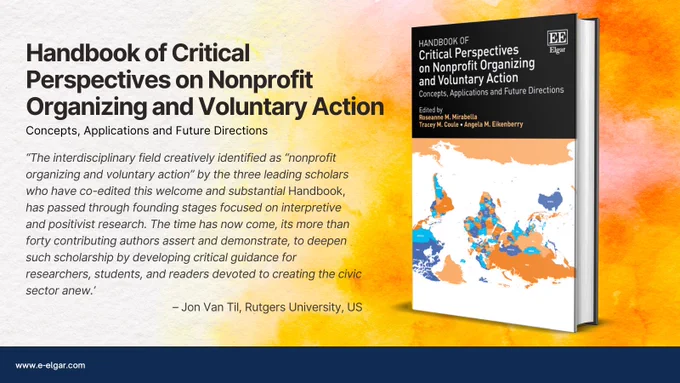 Handbook of Critical Perspectives on Nonprofit Organizing and Voluntary Action book advert, including the following quote: ‘The interdisciplinary field creatively identified as “nonprofit organizing and voluntary action” by the three leading scholars who have co-edited this welcome and substantial Handbook, has passed through founding stages focused on interpretive and positivist research. The time has now come, its more than forty contributing authors assert and demonstrate, to deepen such scholarship by developing critical guidance for researchers, students, and readers devoted to creating the civic sector anew.’
– Jon Van Til, Rutgers University, US. 
